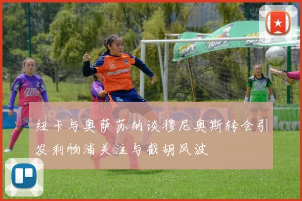 纽卡与奥萨苏纳谈穆尼奥斯转会引发利物浦关注与截胡风波