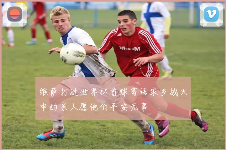 维萨打进世界杯首球寄语家乡战火中的亲人愿他们平安无事