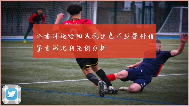 记者评论哈珀表现出色不应替补借鉴吉诺比利先例分析