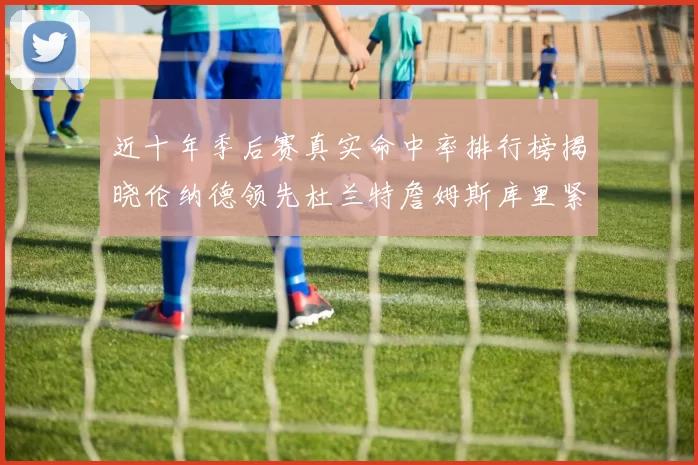 近十年季后赛真实命中率排行榜揭晓伦纳德领先杜兰特詹姆斯库里紧随其后