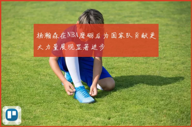 杨瀚森在NBA磨砺后为国家队贡献更大力量展现显著进步
