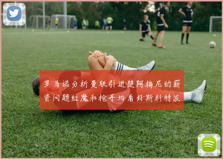 罗马诺分析曼联引进楚阿梅尼的薪资问题红魔和枪手均看好斯科特发展潜力