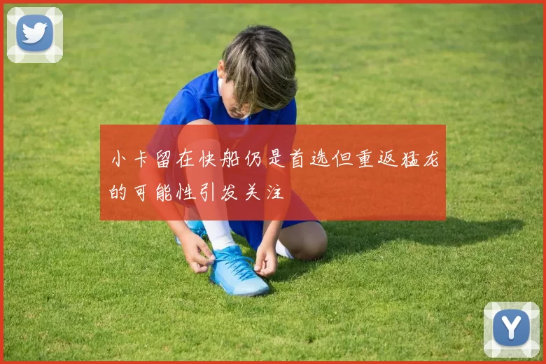 小卡留在快船仍是首选但重返猛龙的可能性引发关注