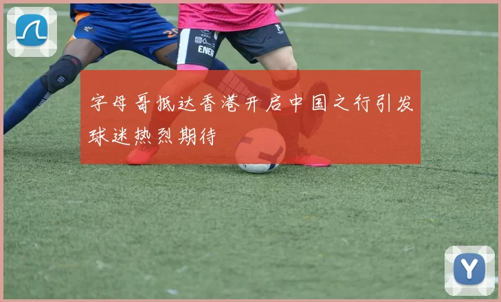 字母哥抵达香港开启中国之行引发球迷热烈期待