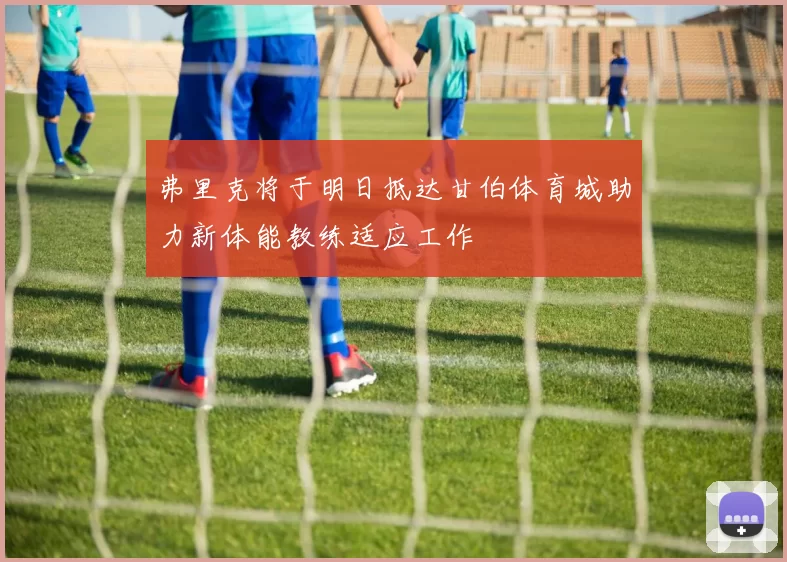 弗里克将于明日抵达甘伯体育城助力新体能教练适应工作