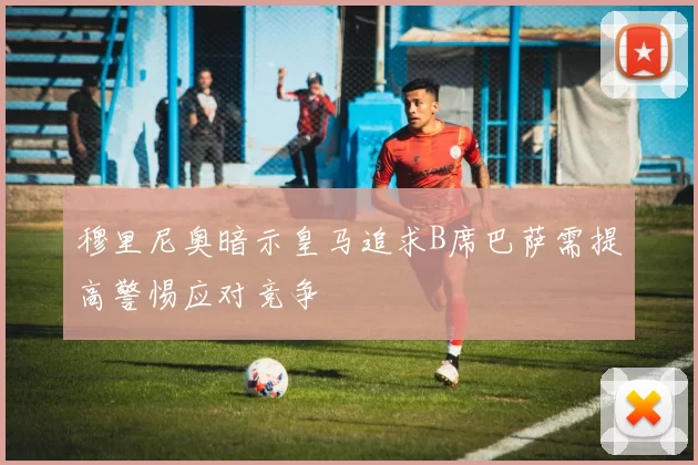 穆里尼奥暗示皇马追求B席巴萨需提高警惕应对竞争