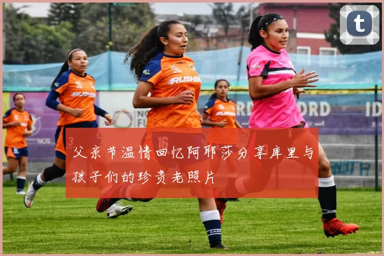 父亲节温情回忆阿耶莎分享库里与孩子们的珍贵老照片